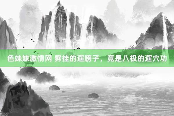 色妹妹激情网 劈挂的遛膀子，竟是八极的遛穴功