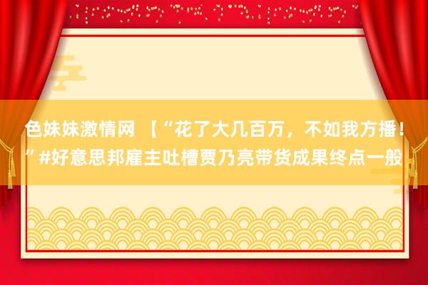 色妹妹激情网 【“花了大几百万，不如我方播！”#好意思邦雇主吐槽贾乃亮带货成果终点一般