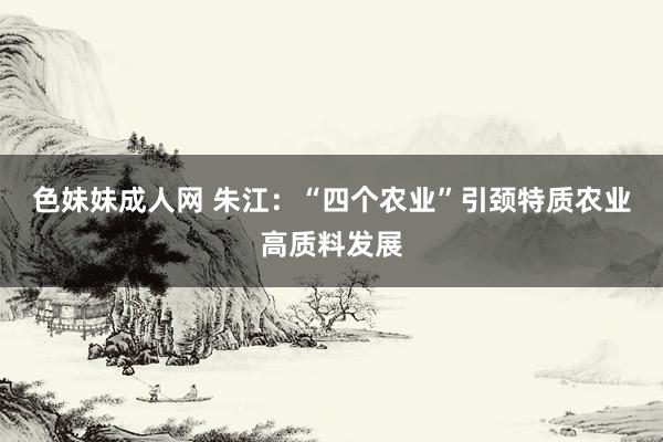 色妹妹成人网 朱江：“四个农业”引颈特质农业高质料发展