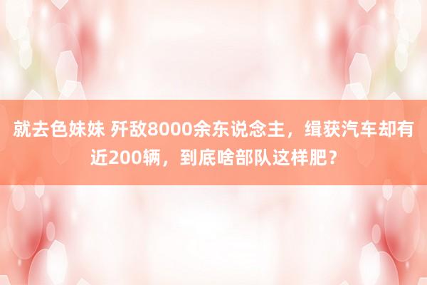 就去色妹妹 歼敌8000余东说念主，缉获汽车却有近200辆，到底啥部队这样肥？