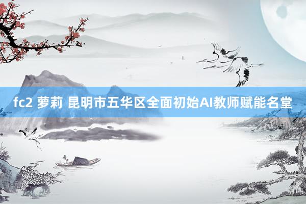 fc2 萝莉 昆明市五华区全面初始AI教师赋能名堂