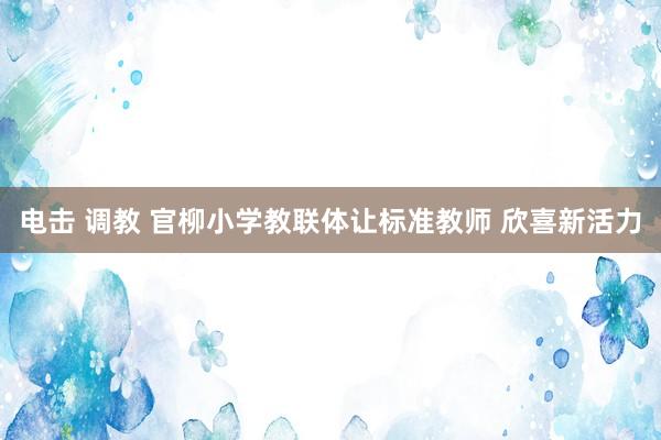 电击 调教 官柳小学教联体让标准教师 欣喜新活力
