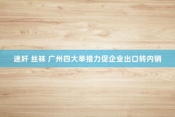 迷奸 丝袜 广州四大举措力促企业出口转内销